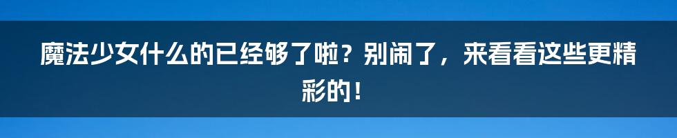 魔法少女什么的已经够了啦？别闹了，来看看这些更精彩的！