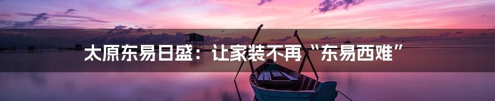 太原东易日盛:让家装不再“东易西难”