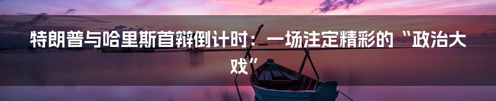 特朗普与哈里斯首辩倒计时：一场注定精彩的“政治大戏”