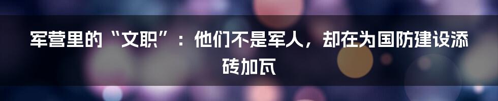 军营里的“文职”:他们不是军人,却在为国防建设添砖加瓦
