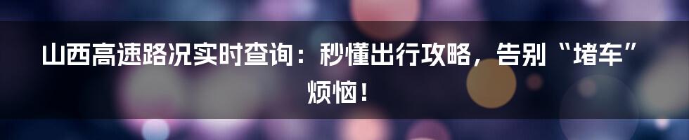 山西高速路况实时查询:秒懂出行攻略,告别“堵车”烦恼!