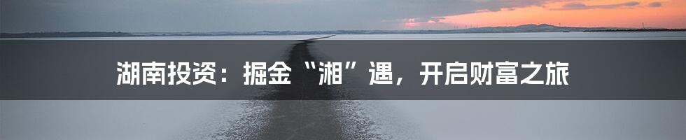 湖南投资:掘金“湘”遇,开启财富之旅