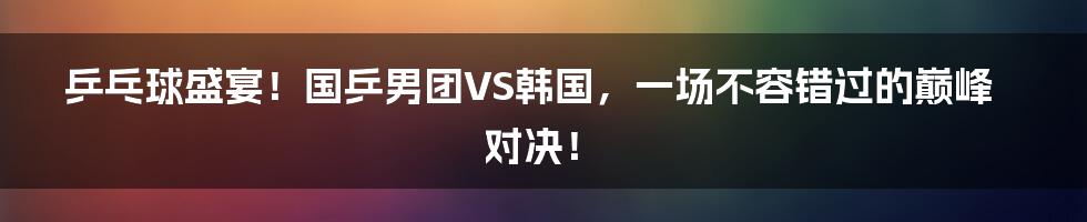 乒乓球盛宴！国乒男团VS韩国，一场不容错过的巅峰对决！