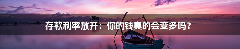 存款利率放开：你的钱真的会变多吗？