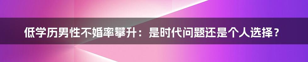 低学历男性不婚率攀升:是时代问题还是个人选择?