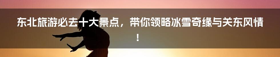 东北旅游必去十大景点，带你领略冰雪奇缘与关东风情！