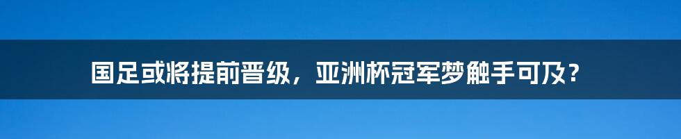 国足或将提前晋级，亚洲杯冠军梦触手可及？