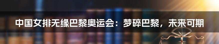 中国女排无缘巴黎奥运会：梦碎巴黎，未来可期