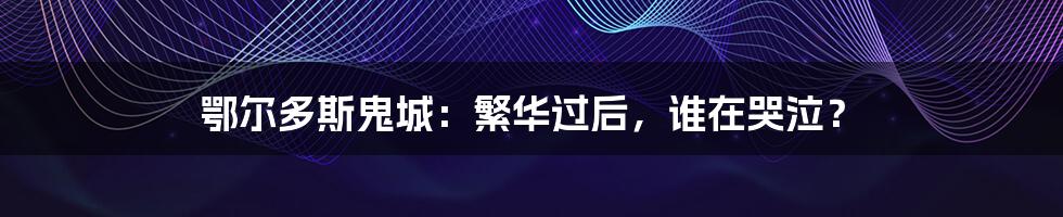 鄂尔多斯鬼城：繁华过后，谁在哭泣？