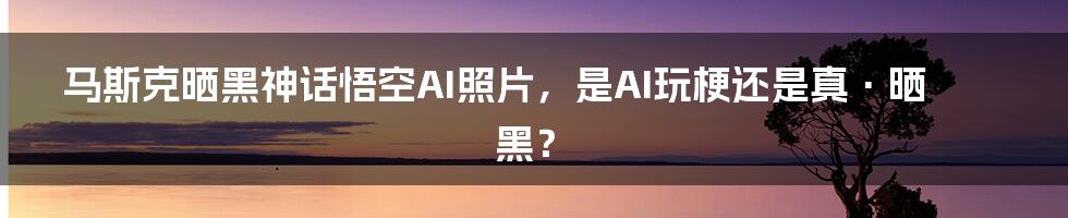 马斯克晒黑神话悟空AI照片,是AI玩梗还是真·晒黑?