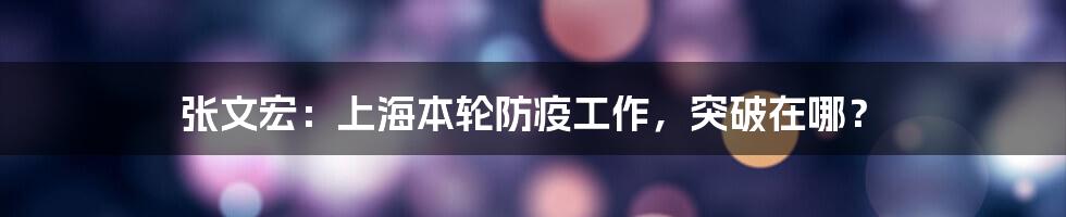 张文宏:上海本轮防疫工作,突破在哪?