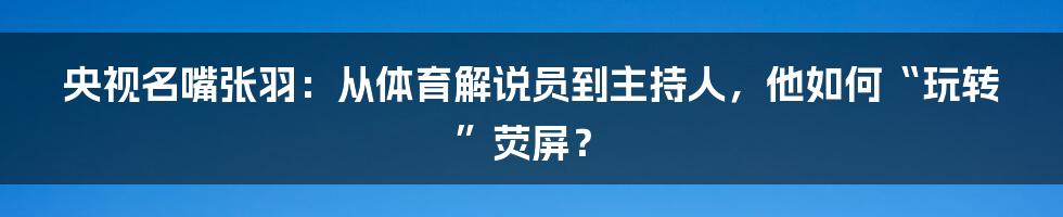 央视名嘴张羽：从体育解说员到主持人，他如何“玩转”荧屏？
