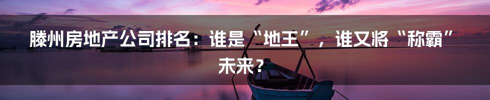 滕州房地产公司排名:谁是“地王”,谁又将“称霸”未来?