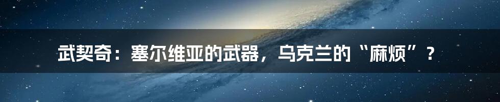 武契奇:塞尔维亚的武器,乌克兰的“麻烦”?