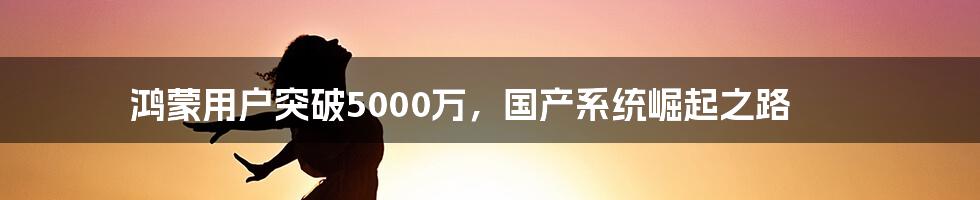 鸿蒙用户突破5000万,国产系统崛起之路