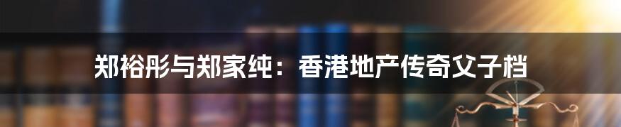 郑裕彤与郑家纯:香港地产传奇父子档
