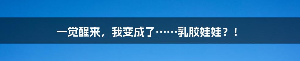 一觉醒来,我变成了……乳胶娃娃?!