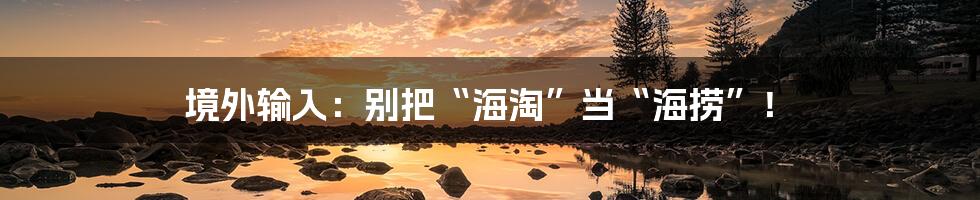 境外输入:别把“海淘”当“海捞”!