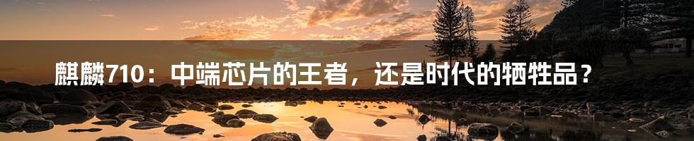 麒麟710:中端芯片的王者,还是时代的牺牲品?