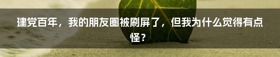 建党百年,我的朋友圈被刷屏了,但我为什么觉得有点怪?