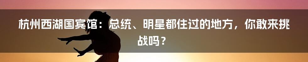 杭州西湖国宾馆:总统、明星都住过的地方,你敢来挑战吗?