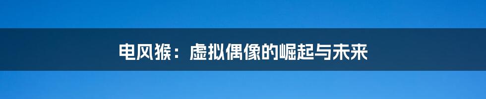 电风猴:虚拟偶像的崛起与未来