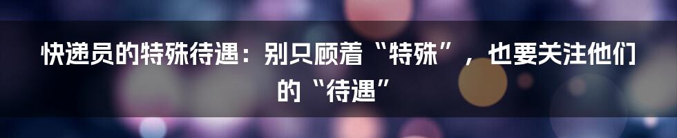 快递员的特殊待遇:别只顾着“特殊”,也要关注他们的“待遇”