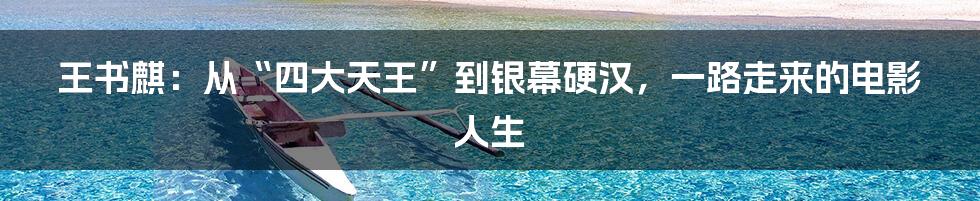 王书麒:从“四大天王”到银幕硬汉,一路走来的电影人生