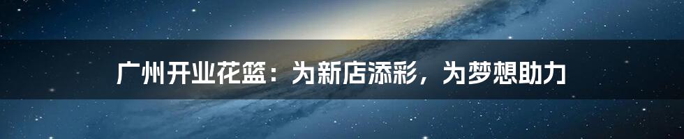 广州开业花篮:为新店添彩,为梦想助力