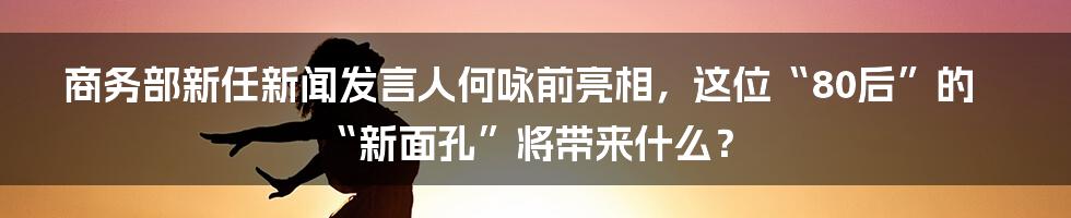 商务部新任新闻发言人何咏前亮相,这位“80后”的“新面孔”将带来什么?