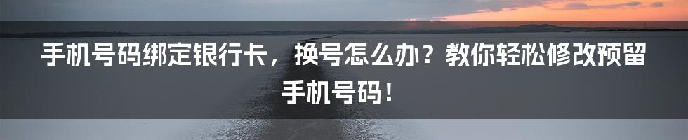 手机号码绑定银行卡,换号怎么办?教你轻松修改预留手机号码!