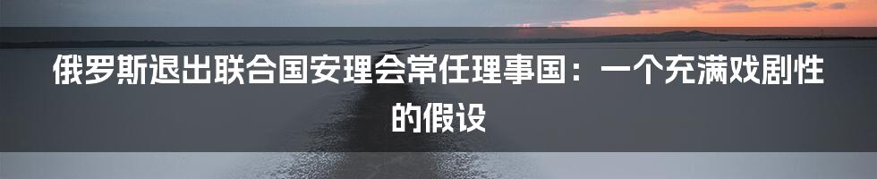 俄罗斯退出联合国安理会常任理事国:一个充满戏剧性的假设
