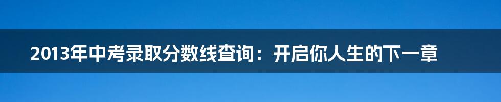 2013年中考录取分数线查询：开启你人生的下一章