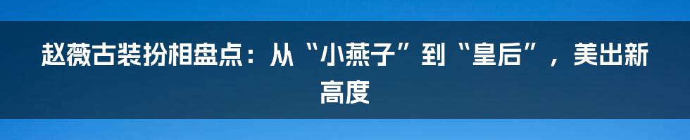 赵薇古装扮相盘点:从“小燕子”到“皇后”,美出新高度