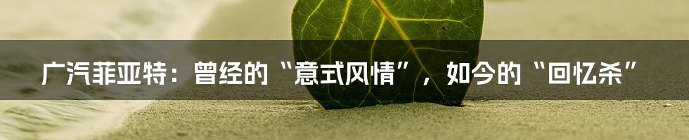 广汽菲亚特:曾经的“意式风情”,如今的“回忆杀”
