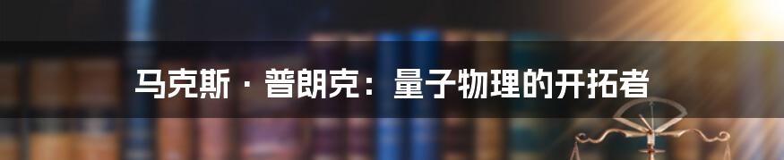 马克斯·普朗克:量子物理的开拓者