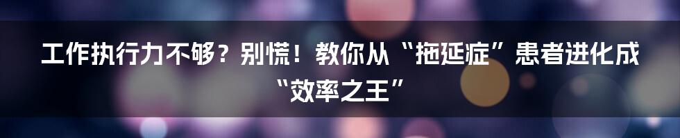 工作执行力不够?别慌!教你从“拖延症”患者进化成“效率之王”