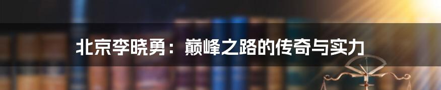 北京李晓勇:巅峰之路的传奇与实力