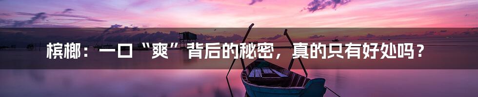 槟榔:一口“爽”背后的秘密,真的只有好处吗?