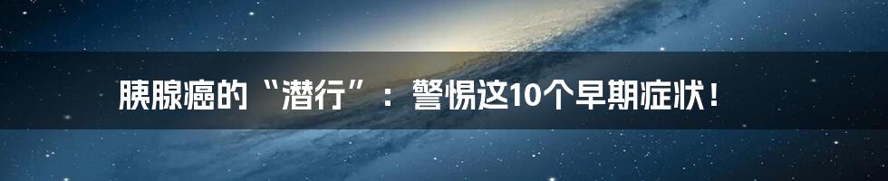 胰腺癌的“潜行”:警惕这10个早期症状!