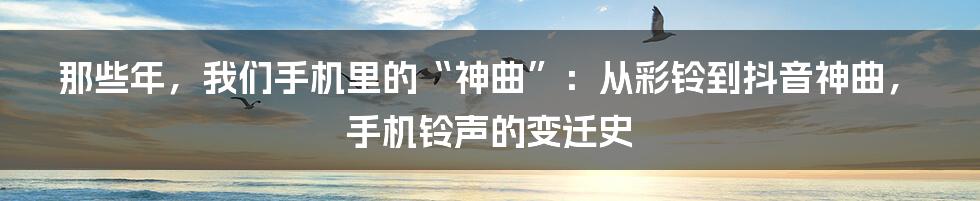 那些年,我们手机里的“神曲”:从彩铃到抖音神曲,手机铃声的变迁史