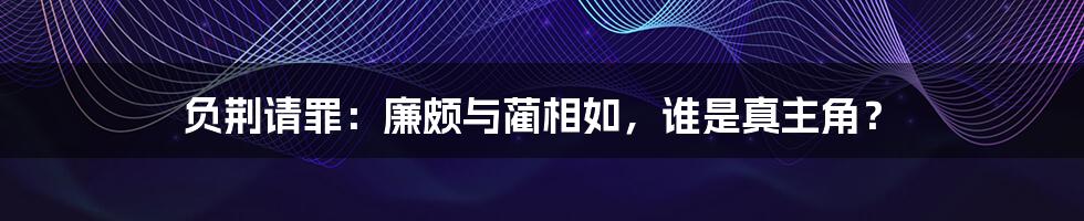 负荆请罪:廉颇与蔺相如,谁是真主角?