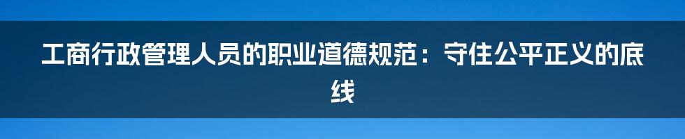 工商行政管理人员的职业道德规范:守住公平正义的底线