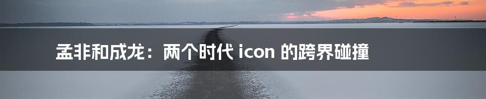 孟非和成龙：两个时代 icon 的跨界碰撞