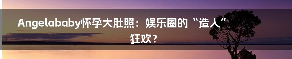 Angelababy怀孕大肚照:娱乐圈的“造人”狂欢?