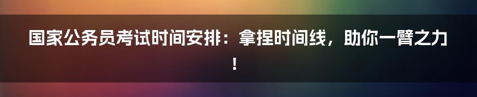 国家公务员考试时间安排:拿捏时间线,助你一臂之力!