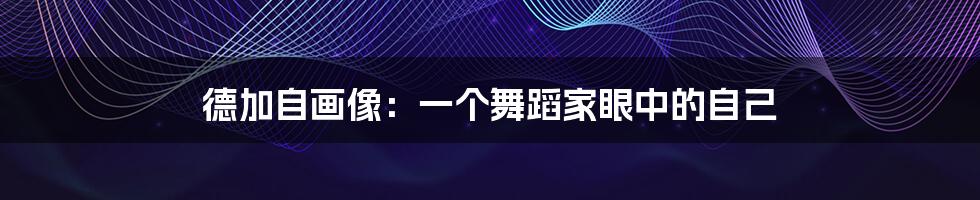 德加自画像:一个舞蹈家眼中的自己