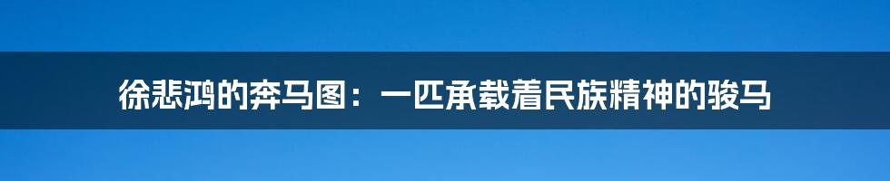 徐悲鸿的奔马图:一匹承载着民族精神的骏马