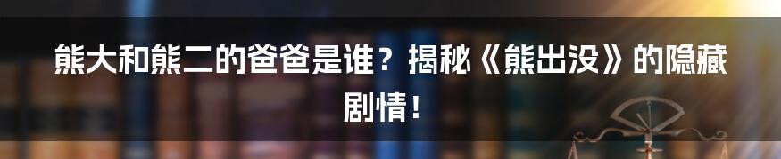 熊大和熊二的爸爸是谁?揭秘《熊出没》的隐藏剧情!