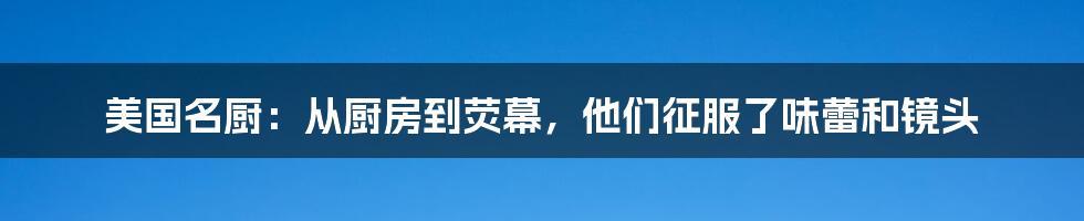 美国名厨:从厨房到荧幕,他们征服了味蕾和镜头